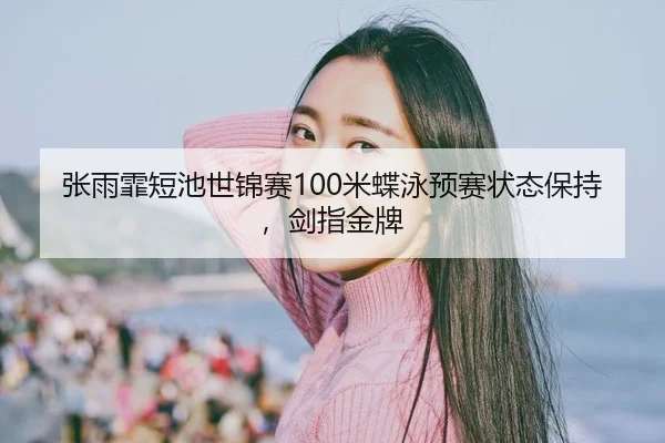张雨霏短池世锦赛100米蝶泳预赛状态保持，剑指金牌