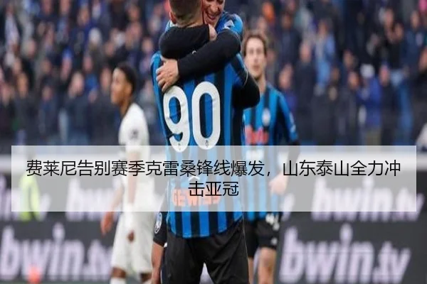 费莱尼告别赛季克雷桑锋线爆发，山东泰山全力冲击亚冠